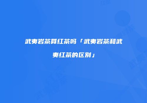 武夷岩茶算红茶吗「武夷岩茶和武夷红茶的区别」