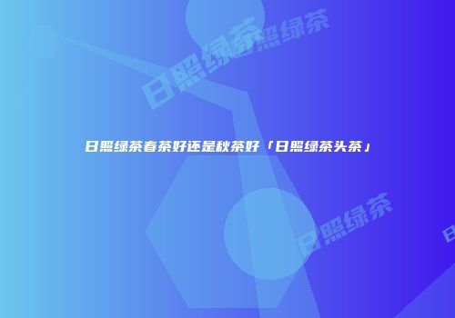 日照绿茶春茶好还是秋茶好「日照绿茶头茶」