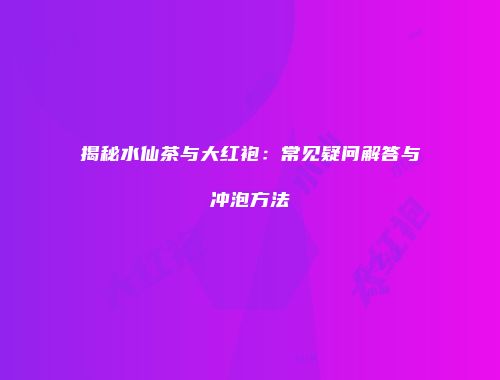 揭秘水仙茶与大红袍：常见疑问解答与冲泡方法