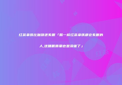 红茶拿铁比咖啡还失眠「喝一杯红茶拿铁都会失眠的人,这睡眠质量也是没谁了」