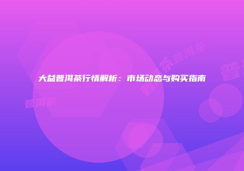 大益普洱茶行情解析：市场动态与购买指南