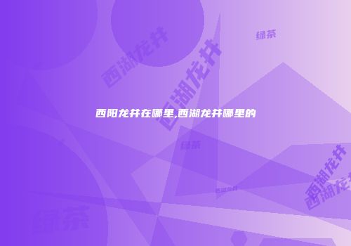 西阳龙井在哪里,西湖龙井哪里的