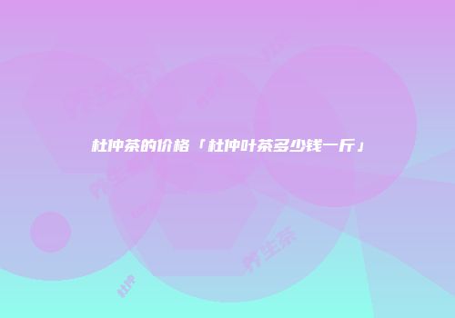杜仲茶的价格「杜仲叶茶多少钱一斤」