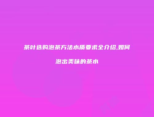 茶叶选购泡茶方法水质要求全介绍,如何泡出美味的茶水