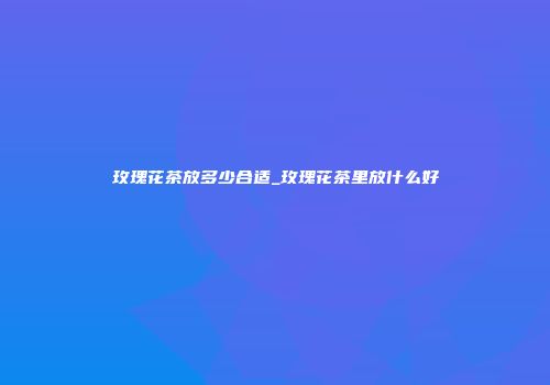 玫瑰花茶放多少合适_玫瑰花茶里放什么好