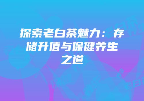 探索老白茶魅力：存储升值与保健养生之道