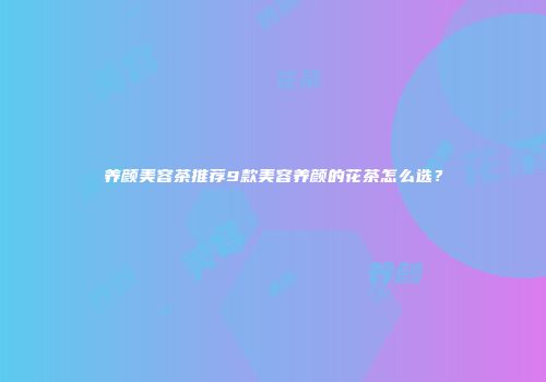 养颜美容茶推荐9款美容养颜的花茶怎么选？