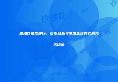 玫瑰花茶加柠檬：多重益处与健康生活方式的完美结合