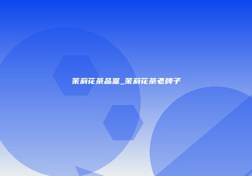 茉莉花茶品鉴_茉莉花茶老牌子