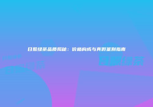 日照绿茶品质揭秘：价格构成与真假鉴别指南