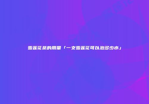 雪莲花茶的用量「一支雪莲花可以泡多少水」