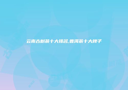 云南古树茶十大排名,普洱茶十大牌子