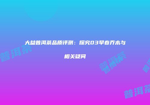 大益普洱茶品质评测：探究03早春乔木与相关疑问