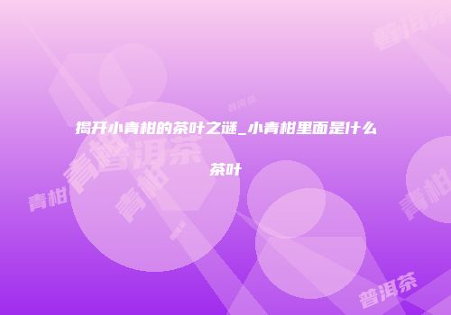 揭开小青柑的茶叶之谜_小青柑里面是什么茶叶