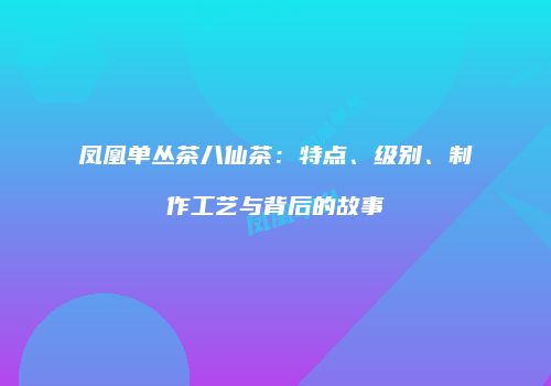 凤凰单丛茶八仙茶：特点、级别、制作工艺与背后的故事