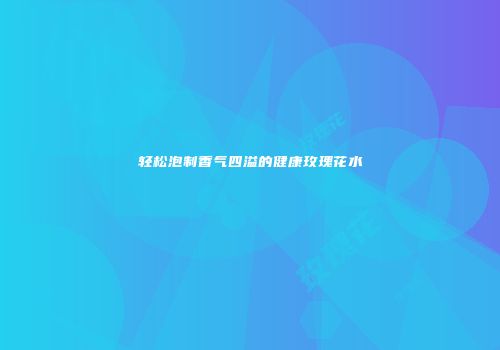 轻松泡制香气四溢的健康玫瑰花水
