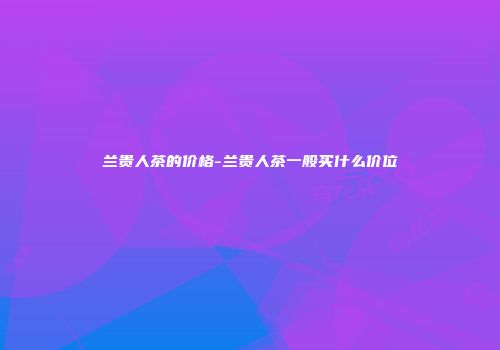 兰贵人茶的价格-兰贵人茶一般买什么价位