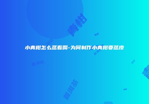 小青柑怎么蒸着喝-为何制作小青柑要蒸皮