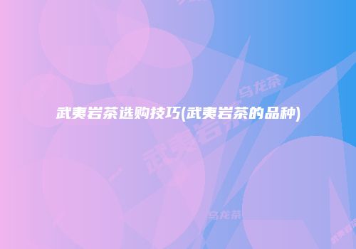 武夷岩茶选购技巧(武夷岩茶的品种)