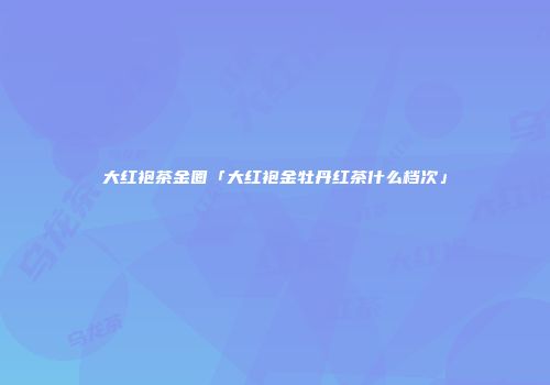 大红袍茶金圈「大红袍金牡丹红茶什么档次」
