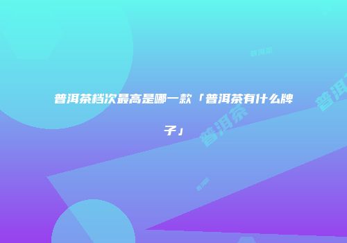 普洱茶档次最高是哪一款「普洱茶有什么牌子」