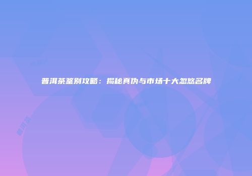 普洱茶鉴别攻略：揭秘真伪与市场十大忽悠名牌