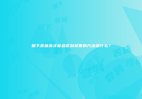 咽下苦味茶才能品尝到余香的方法是什么？
