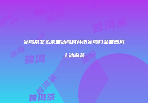 冰岛茶怎么来自冰岛村拜访冰岛村品尝普洱上冰岛茶