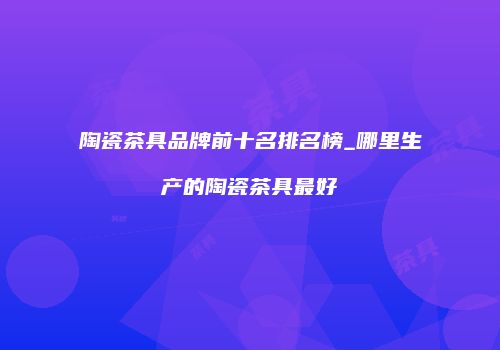 陶瓷茶具品牌前十名排名榜_哪里生产的陶瓷茶具最好