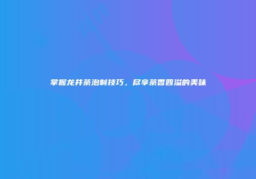 掌握龙井茶泡制技巧，尽享茶香四溢的美味