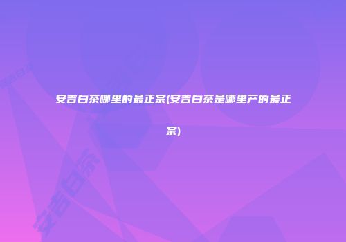 安吉白茶哪里的最正宗(安吉白茶是哪里产的最正宗)