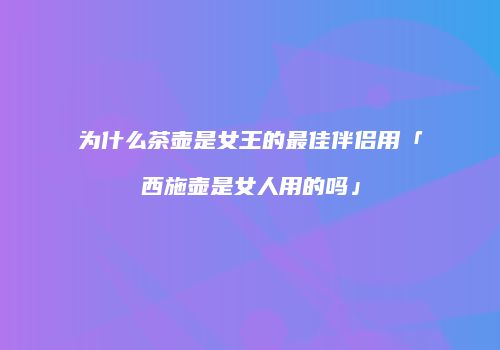 为什么茶壶是女王的最佳伴侣用「西施壶是女人用的吗」