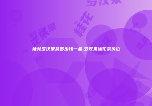 桂林罗汉果茶多少钱一盒,罗汉果桂花茶价位