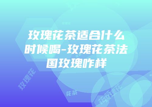 玫瑰花茶适合什么时候喝-玫瑰花茶法国玫瑰咋样
