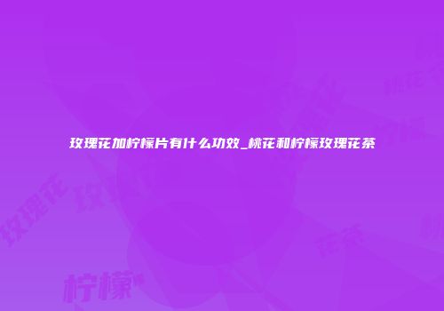 玫瑰花加柠檬片有什么功效_桃花和柠檬玫瑰花茶