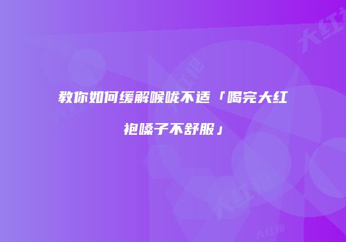 教你如何缓解喉咙不适「喝完大红袍嗓子不舒服」