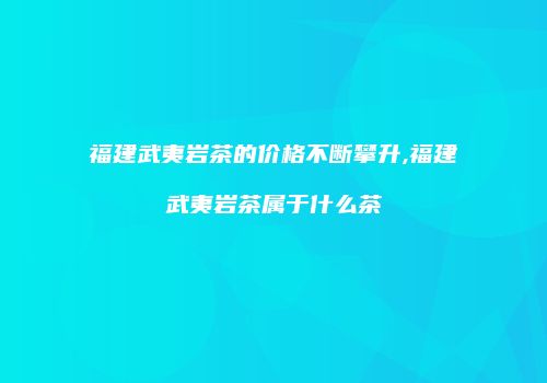 福建武夷岩茶的价格不断攀升,福建武夷岩茶属于什么茶
