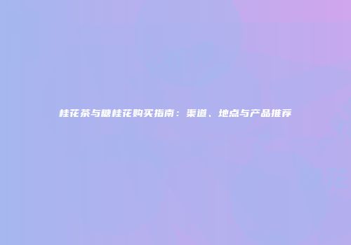 桂花茶与糖桂花购买指南：渠道、地点与产品推荐