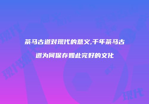 茶马古道对现代的意义,千年茶马古道为何保存如此完好的文化