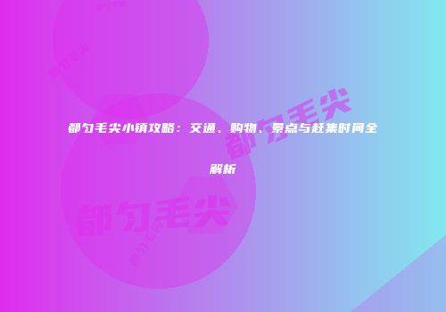 都匀毛尖小镇攻略：交通、购物、景点与赶集时间全解析