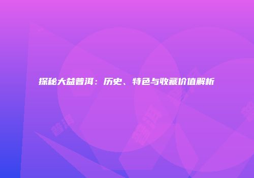 探秘大益普洱：历史、特色与收藏价值解析