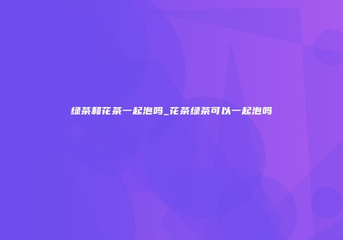绿茶和花茶一起泡吗_花茶绿茶可以一起泡吗