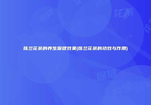 珠兰花茶的养生保健效果(珠兰花茶的功效与作用)