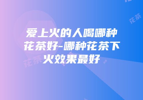 爱上火的人喝哪种花茶好-哪种花茶下火效果最好