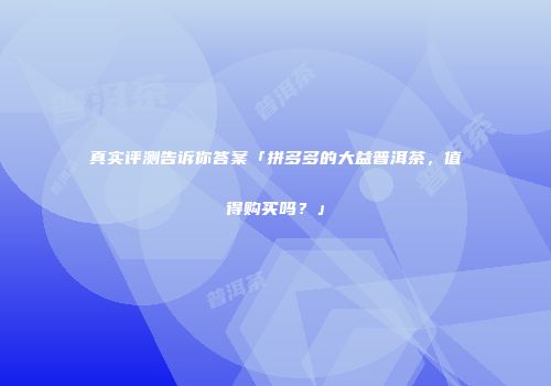 真实评测告诉你答案「拼多多的大益普洱茶，值得购买吗？」