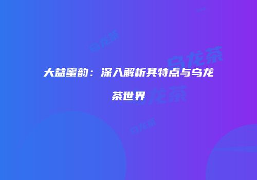 大益蜜韵：深入解析其特点与乌龙茶世界
