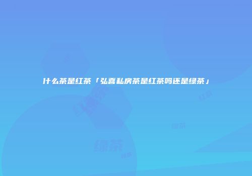 什么茶是红茶「弘喜私房茶是红茶吗还是绿茶」