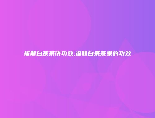 福鼎白茶茶饼功效,福鼎白茶茶果的功效