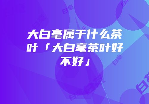 大白毫属于什么茶叶「大白毫茶叶好不好」