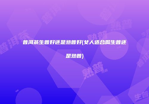 普洱茶生普好还是熟普好(女人适合喝生普还是熟普)